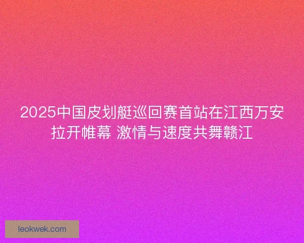 2025中国皮划艇巡回赛首站在江西万安拉开帷幕 激情与速度共舞赣江