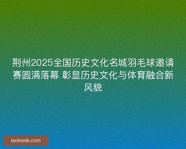 荆州2025全国历史文化名城羽毛球邀请赛圆满落幕 彰显历史文化与体育融合新风貌