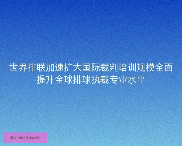 世界排联加速扩大国际裁判培训规模全面提升全球排球执裁专业水平