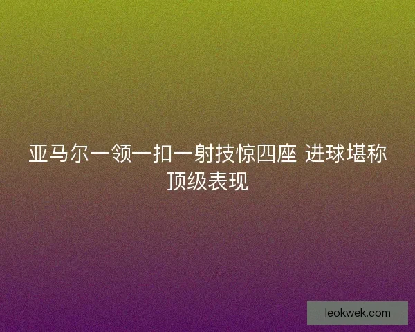亚马尔一领一扣一射技惊四座 进球堪称顶级表现