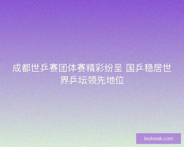 成都世乒赛团体赛精彩纷呈 国乒稳居世界乒坛领先地位