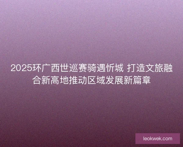 2025环广西世巡赛骑遇忻城 打造文旅融合新高地推动区域发展新篇章